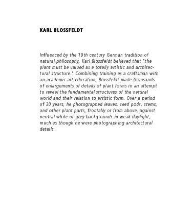  Influenced by the 19th century German tradition of natural philosophy, Karl Blossfeldt believed that "the plant must be valued as a totally artistic and architectural structure." Combining training as a craftsman with an academic art education, Blossfeldt made thousands of enlargements of details of plant forms in an attempt to reveal the fundamental structures of the natural world and their relation to artistic form. Over a period of 30 years, he photographed leaves, seed pods, stems, and other plant parts, frontally or from above, against neutral white or grey backgrounds in weak daylight, much as though he were photographing architectural details.