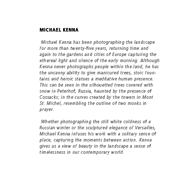  Michael Kenna has been photographing the landscape for more than twenty-five years, returning time and again to the gardens and cities of Europe capturing the ethereal light and silence of the early morning. Although Kenna never photographs people within the land, he has the uncanny ability to give manicured trees, stoic fountains and heroic statues a meditative human presence. This can be seen in the silhouetted trees covered with snow in Peterhof, Russia, haunted by the presence of Cossacks; in the curves created by the towers in Mont St. Michel, resembling the outline of two monks in prayer. Whether photographing the still white coldness of a Russian winter or the sculptured elegance of Versailles, Michael Kenna infuses his work with a solitary sense of place, capturing the moments between action. Kenna gives us a view of beauty in the landscape a sense of timelessness in our contemporary world.
